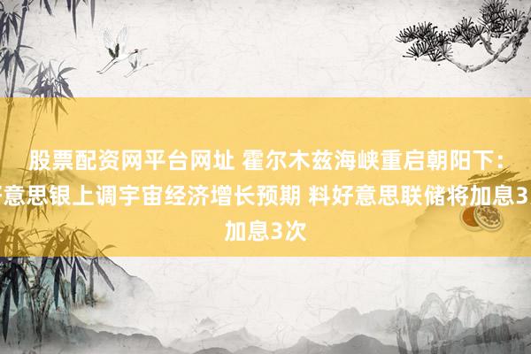 股票配资网平台网址 霍尔木兹海峡重启朝阳下：好意思银上调宇宙经济增长预期 料好意思联储将加息3次