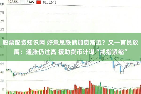 股票配资知识网 好意思联储加息渐近?又一官员放鹰:通胀仍过高 援助货币计谋“戒指紧缩”