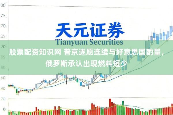 股票配资知识网 普京遂愿连续与好意思国酌量，俄罗斯承认出现燃料短少