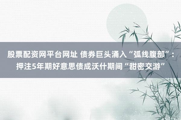 股票配资网平台网址 债券巨头涌入“弧线腹部”：押注5年期好意思债成沃什期间“甜密交游”